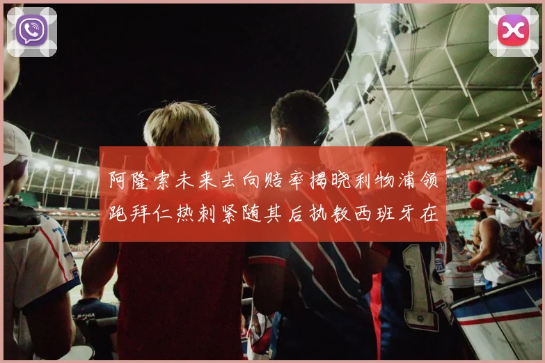 阿隆索未来去向赔率揭晓利物浦领跑拜仁热刺紧随其后执教西班牙在列