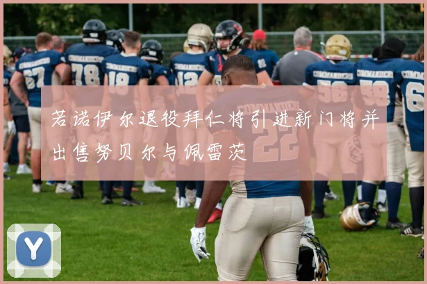 若诺伊尔退役拜仁将引进新门将并出售努贝尔与佩雷茨