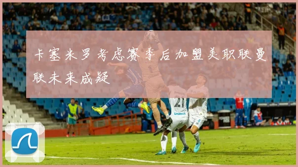 卡塞米罗考虑赛季后加盟美职联曼联未来成疑
