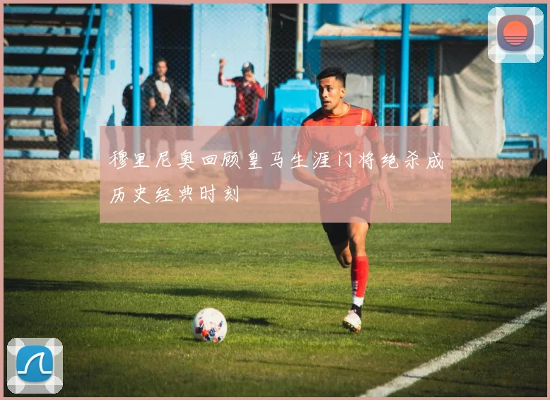 穆里尼奥回顾皇马生涯门将绝杀成历史经典时刻