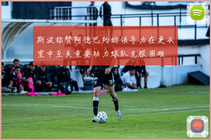 斯波称赞阿德巴约的领导力在更衣室中至关重要助力球队克服困难