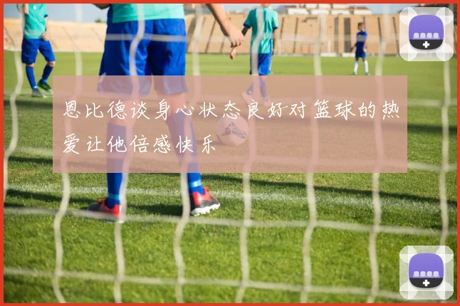 恩比德谈身心状态良好对篮球的热爱让他倍感快乐