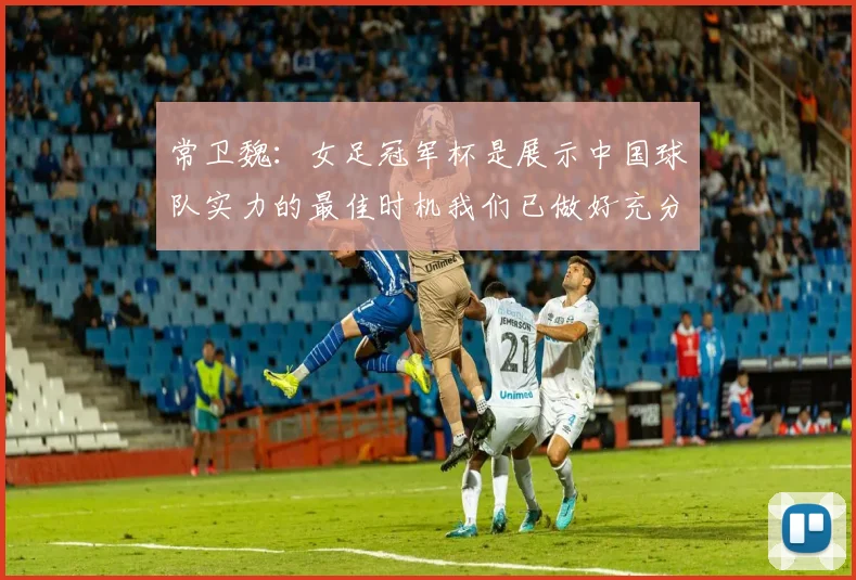 常卫魏：女足冠军杯是展示中国球队实力的最佳时机我们已做好充分准备
