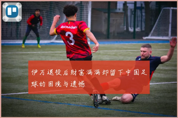 伊万退役后财富满满却留下中国足球的困境与遗憾