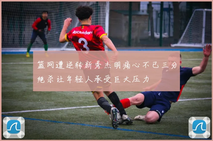 篮网遭逆转新秀杰明痛心不已三分绝杀让年轻人承受巨大压力
