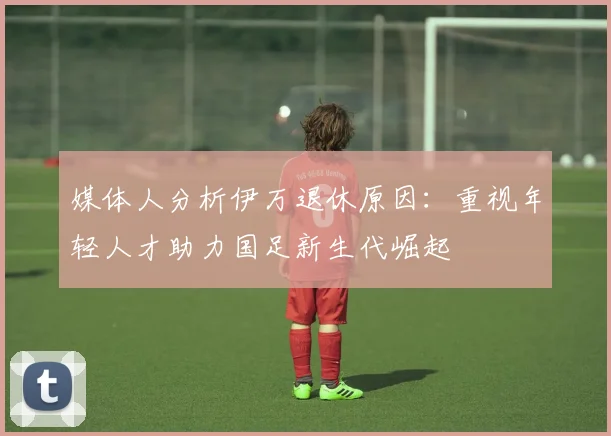 媒体人分析伊万退休原因：重视年轻人才助力国足新生代崛起