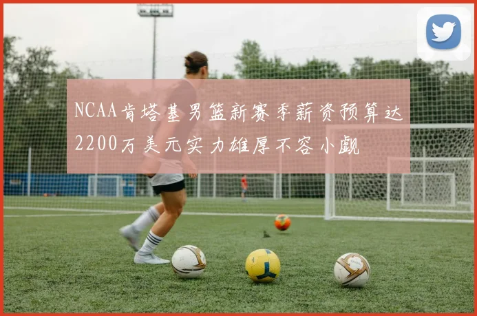 NCAA肯塔基男篮新赛季薪资预算达2200万美元实力雄厚不容小觑
