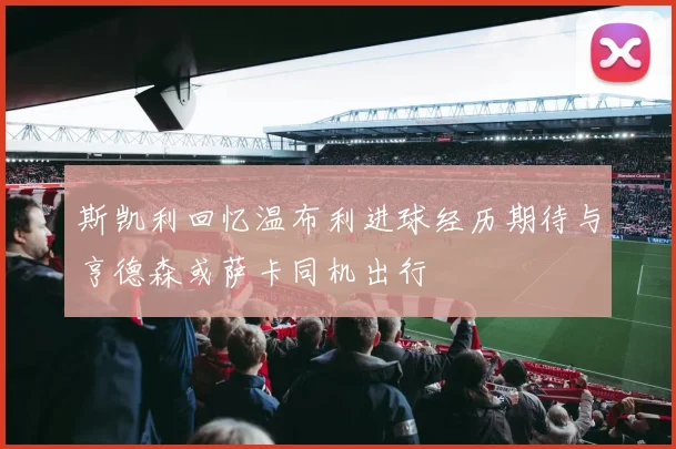 斯凯利回忆温布利进球经历期待与亨德森或萨卡同机出行