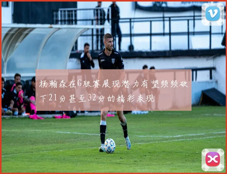 杨瀚森在G联赛展现潜力有望频频砍下21分甚至32分的精彩表现