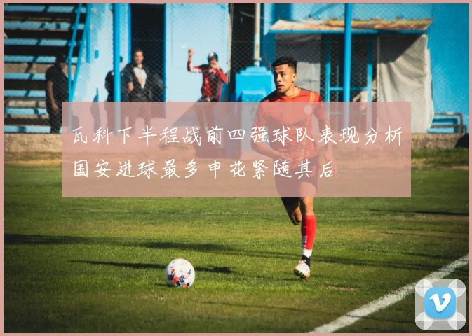 瓦科下半程战前四强球队表现分析国安进球最多申花紧随其后