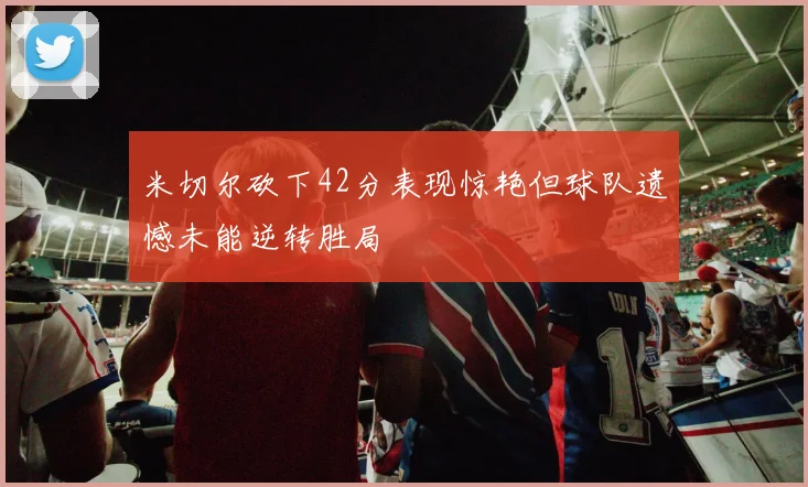米切尔砍下42分表现惊艳但球队遗憾未能逆转胜局