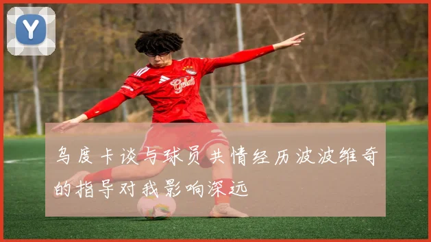 乌度卡谈与球员共情经历波波维奇的指导对我影响深远