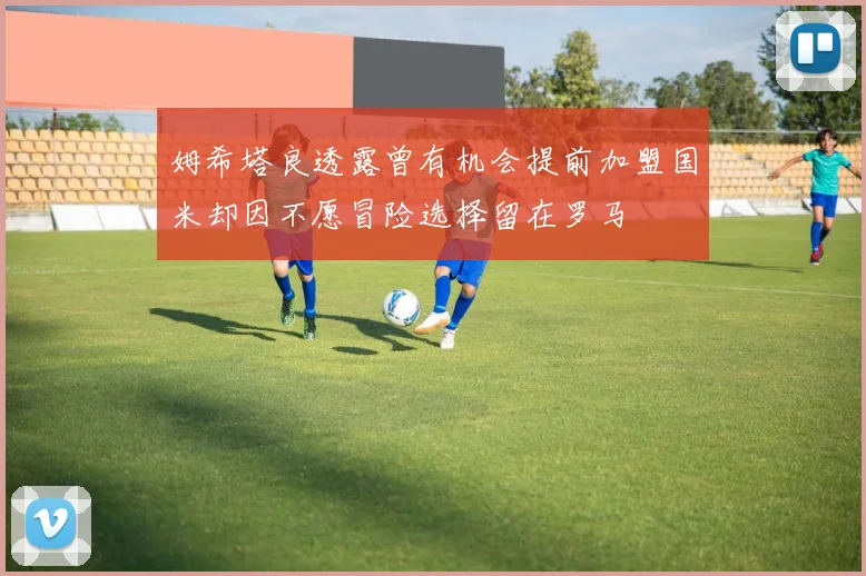 姆希塔良透露曾有机会提前加盟国米却因不愿冒险选择留在罗马