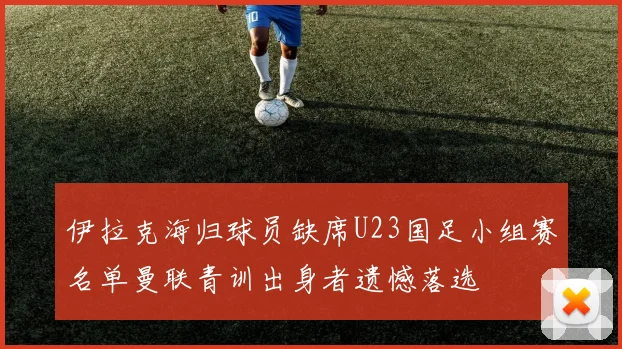 伊拉克海归球员缺席U23国足小组赛名单曼联青训出身者遗憾落选