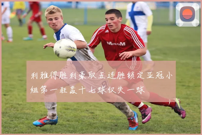 利雅得胜利豪取五连胜锁定亚冠小组第一狂轰十七球仅失一球
