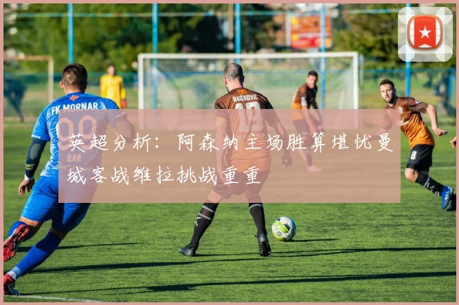 英超分析：阿森纳主场胜算堪忧曼城客战维拉挑战重重