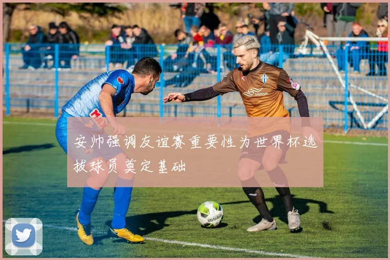 安帅强调友谊赛重要性为世界杯选拔球员奠定基础