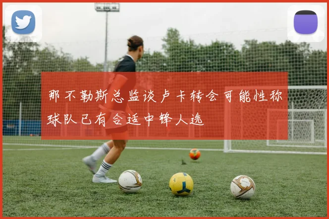 那不勒斯总监谈卢卡转会可能性称球队已有合适中锋人选