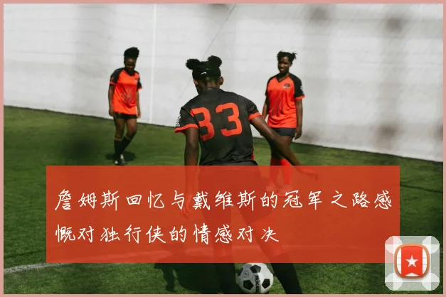 詹姆斯回忆与戴维斯的冠军之路感慨对独行侠的情感对决