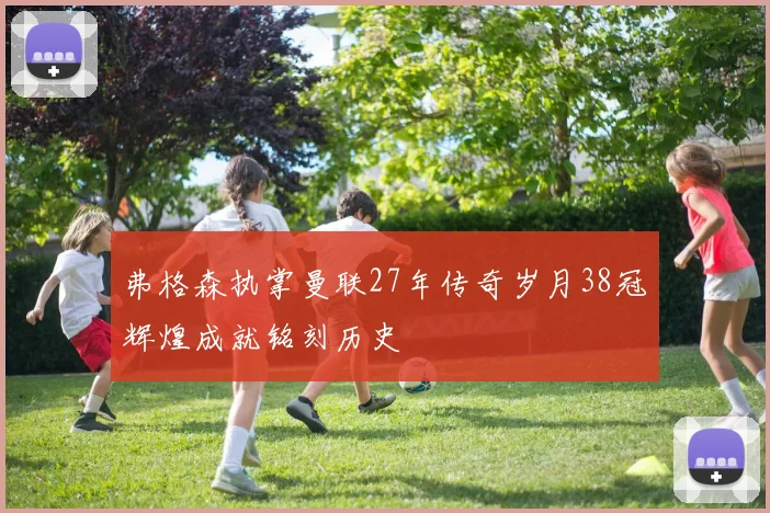 弗格森执掌曼联27年传奇岁月38冠辉煌成就铭刻历史