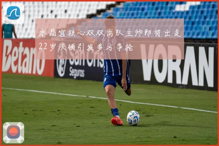 水晶宫核心双双离队主帅即将出走22岁沃顿引发多方争抢