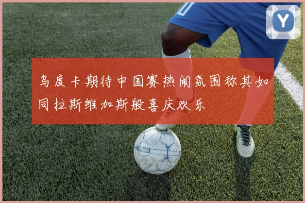 乌度卡期待中国赛热闹氛围称其如同拉斯维加斯般喜庆欢乐